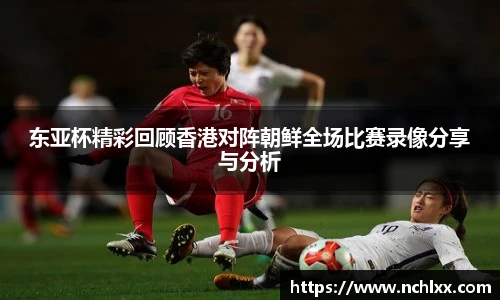 东亚杯精彩回顾香港对阵朝鲜全场比赛录像分享与分析